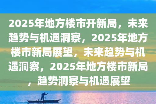 2025年地方楼市开新局，未来趋势与机遇洞察，2025年地方楼市新局展望，未来趋势与机遇洞察，2025年地方楼市新局，趋势洞察与机遇展望