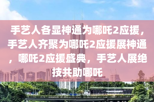 手艺人各显神通为哪吒2应援，手艺人齐聚为哪吒2应援展神通，哪吒2应援盛典，手艺人展绝技共助哪吒