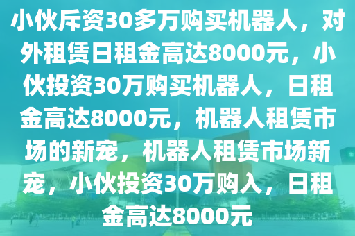 小伙斥资30多万购买机器人，对外租赁日租金高达8000元，小伙投资30万购买机器人，日租金高达8000元，机器人租赁市场的新宠，机器人租赁市场新宠，小伙投资30万购入，日租金高达8000元