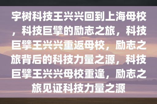 宇树科技王兴兴回到上海母校，科技巨擘的励志之旅，科技巨擘王兴兴重返母校，励志之旅背后的科技力量之源，科技巨擘王兴兴母校重逢，励志之旅见证科技力量之源