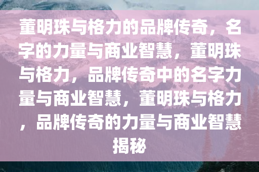 董明珠与格力的品牌传奇，名字的力量与商业智慧，董明珠与格力，品牌传奇中的名字力量与商业智慧，董明珠与格力，品牌传奇的力量与商业智慧揭秘