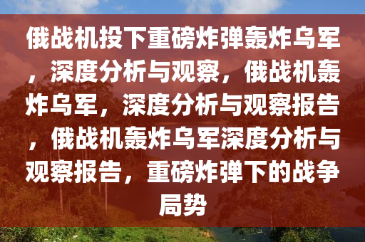 俄战机投下重磅炸弹轰炸乌军，深度分析与观察，俄战机轰炸乌军，深度分析与观察报告，俄战机轰炸乌军深度分析与观察报告，重磅炸弹下的战争局势