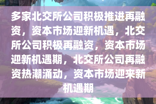 多家北交所公司积极推进再融资，资本市场迎新机遇，北交所公司积极再融资，资本市场迎新机遇期，北交所公司再融资热潮涌动，资本市场迎来新机遇期