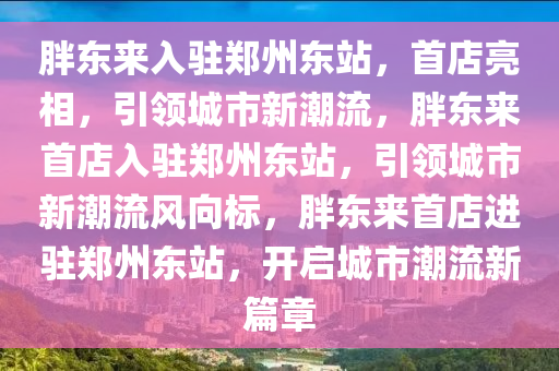 胖东来入驻郑州东站，首店亮相，引领城市新潮流，胖东来首店入驻郑州东站，引领城市新潮流风向标，胖东来首店进驻郑州东站，开启城市潮流新篇章