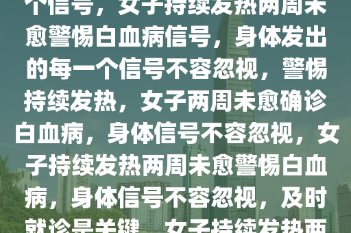 女子持续发热两周未愈确诊白血病——警惕身体发出的每一个信号，女子持续发热两周未愈警惕白血病信号，身体发出的每一个信号不容忽视，警惕持续发热，女子两周未愈确诊白血病，身体信号不容忽视，女子持续发热两周未愈警惕白血病，身体信号不容忽视，及时就诊是关键，女子持续发热两周未愈确诊白血病，警示身体信号的重要性