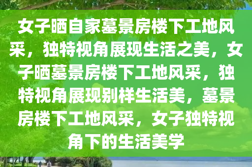 女子晒自家墓景房楼下工地风采，独特视角展现生活之美，女子晒墓景房楼下工地风采，独特视角展现别样生活美，墓景房楼下工地风采，女子独特视角下的生活美学