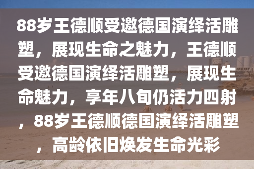 88岁王德顺受邀德国演绎活雕塑，展现生命之魅力，王德顺受邀德国演绎活雕塑，展现生命魅力，享年八旬仍活力四射，88岁王德顺德国演绎活雕塑，高龄依旧焕发生命光彩