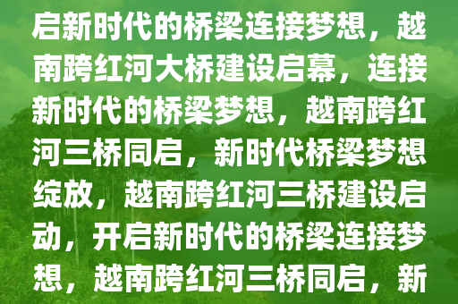 越南将兴建三座跨红河大桥，开启新时代的桥梁连接梦想，越南跨红河大桥建设启幕，连接新时代的桥梁梦想，越南跨红河三桥同启，新时代桥梁梦想绽放，越南跨红河三桥建设启动，开启新时代的桥梁连接梦想，越南跨红河三桥同启，新时代桥梁梦想绽放