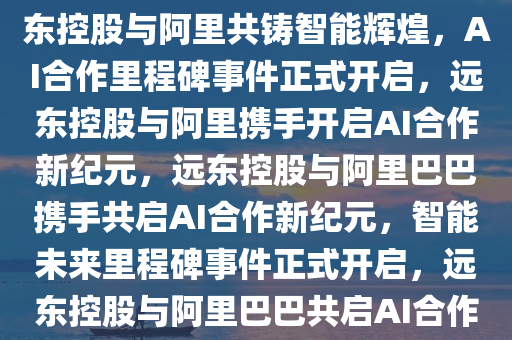 远东控股携手阿里共谱智能新篇章，AI合作的里程碑事件，远东控股与阿里共铸智能辉煌，AI合作里程碑事件正式开启，远东控股与阿里携手开启AI合作新纪元，远东控股与阿里巴巴携手共启AI合作新纪元，智能未来里程碑事件正式开启，远东控股与阿里巴巴共启AI合作新纪元，智能未来里程碑事件正式开启