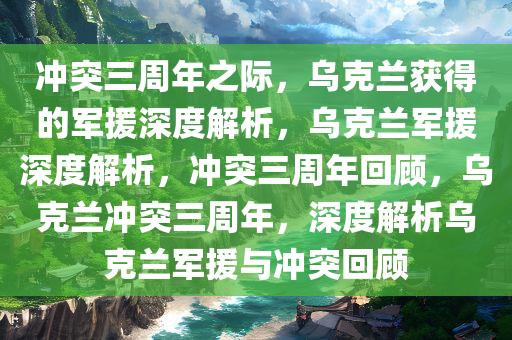 冲突三周年之际，乌克兰获得的军援深度解析，乌克兰军援深度解析，冲突三周年回顾，乌克兰冲突三周年，深度解析乌克兰军援与冲突回顾