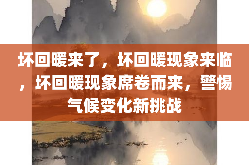 坏回暖来了，坏回暖现象来临，坏回暖现象席卷而来，警惕气候变化新挑战