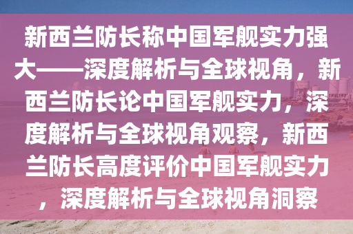 新西兰防长称中国军舰实力强大——深度解析与全球视角，新西兰防长论中国军舰实力，深度解析与全球视角观察，新西兰防长高度评价中国军舰实力，深度解析与全球视角洞察