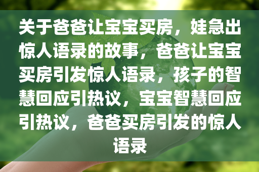 关于爸爸让宝宝买房，娃急出惊人语录的故事，爸爸让宝宝买房引发惊人语录，孩子的智慧回应引热议，宝宝智慧回应引热议，爸爸买房引发的惊人语录