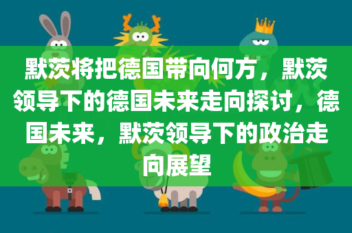 默茨将把德国带向何方，默茨领导下的德国未来走向探讨，德国未来，默茨领导下的政治走向展望