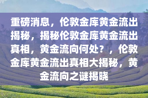 重磅消息，伦敦金库黄金流出揭秘，揭秘伦敦金库黄金流出真相，黄金流向何处？，伦敦金库黄金流出真相大揭秘，黄金流向之谜揭晓