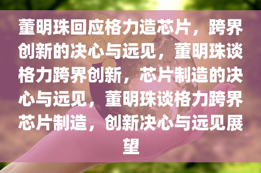 董明珠回应格力造芯片，跨界创新的决心与远见，董明珠谈格力跨界创新，芯片制造的决心与远见，董明珠谈格力跨界芯片制造，创新决心与远见展望