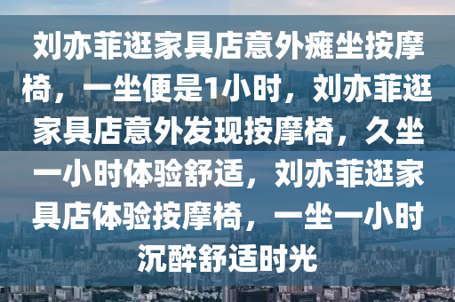 刘亦菲逛家具店意外瘫坐按摩椅，一坐便是1小时，刘亦菲逛家具店意外发现按摩椅，久坐一小时体验舒适，刘亦菲逛家具店体验按摩椅，一坐一小时沉醉舒适时光