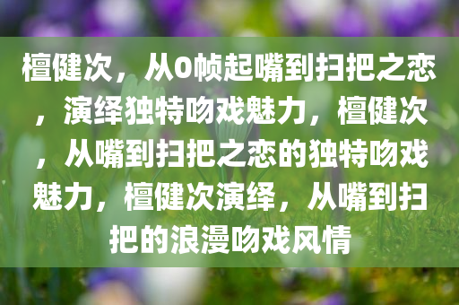 檀健次，从0帧起嘴到扫把之恋，演绎独特吻戏魅力，檀健次，从嘴到扫把之恋的独特吻戏魅力，檀健次演绎，从嘴到扫把的浪漫吻戏风情