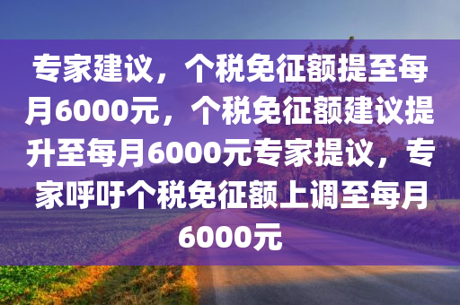 专家建议，个税免征额提至每月6000元，个税免征额建议提升至每月6000元专家提议，专家呼吁个税免征额上调至每月6000元