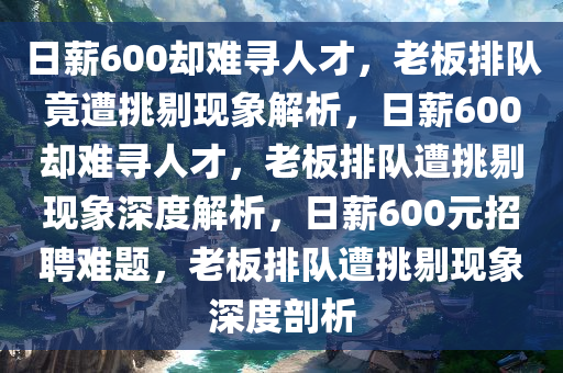 日薪600却难寻人才，老板排队竟遭挑剔现象解析，日薪600却难寻人才，老板排队遭挑剔现象深度解析，日薪600元招聘难题，老板排队遭挑剔现象深度剖析