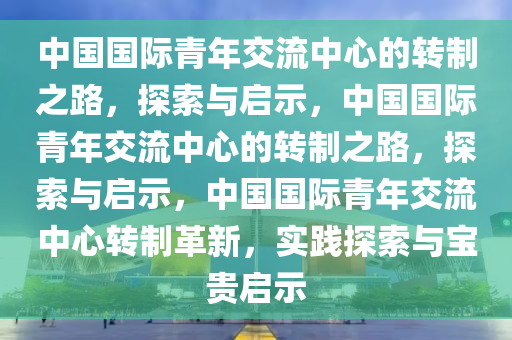 中国国际青年交流中心的转制之路，探索与启示，中国国际青年交流中心的转制之路，探索与启示，中国国际青年交流中心转制革新，实践探索与宝贵启示