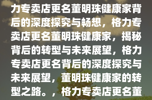 格力专卖店为何更名董明珠健康家——深度探究与畅想，格力专卖店更名董明珠健康家背后的深度探究与畅想，格力专卖店更名董明珠健康家，揭秘背后的转型与未来展望，格力专卖店更名背后的深度探究与未来展望，董明珠健康家的转型之路。，格力专卖店更名董明珠健康家，揭秘转型奥秘与未来蓝图