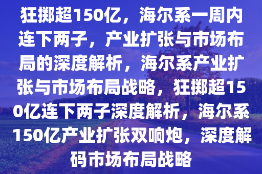 狂掷超150亿，海尔系一周内连下两子，产业扩张与市场布局的深度解析，海尔系产业扩张与市场布局战略，狂掷超150亿连下两子深度解析，海尔系150亿产业扩张双响炮，深度解码市场布局战略