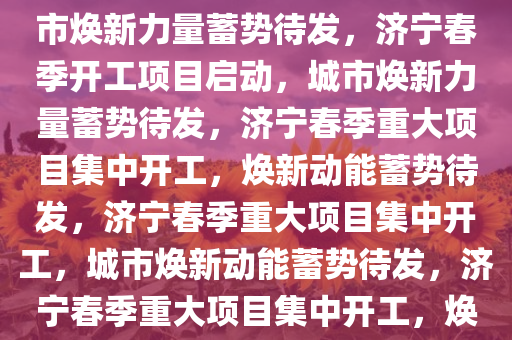 济宁春季开工201个项目，城市焕新力量蓄势待发，济宁春季开工项目启动，城市焕新力量蓄势待发，济宁春季重大项目集中开工，焕新动能蓄势待发，济宁春季重大项目集中开工，城市焕新动能蓄势待发，济宁春季重大项目集中开工，焕新动能全面启动