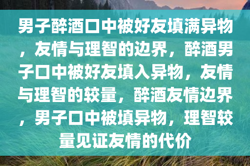 男子醉酒口中被好友填满异物，友情与理智的边界，醉酒男子口中被好友填入异物，友情与理智的较量，醉酒友情边界，男子口中被填异物，理智较量见证友情的代价