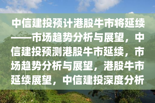 中信建投预计港股牛市将延续——市场趋势分析与展望，中信建投预测港股牛市延续，市场趋势分析与展望，港股牛市延续展望，中信建投深度分析