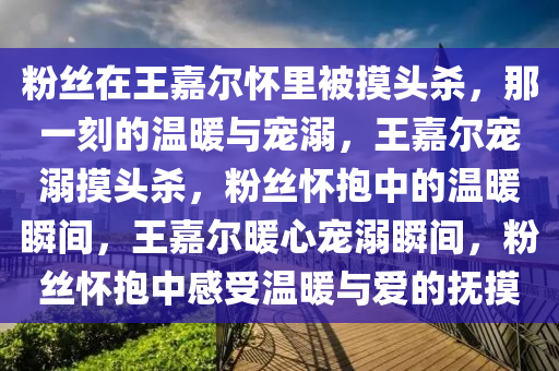 粉丝在王嘉尔怀里被摸头杀，那一刻的温暖与宠溺，王嘉尔宠溺摸头杀，粉丝怀抱中的温暖瞬间，王嘉尔暖心宠溺瞬间，粉丝怀抱中感受温暖与爱的抚摸