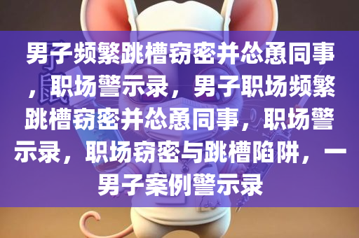 男子频繁跳槽窃密并怂恿同事，职场警示录，男子职场频繁跳槽窃密并怂恿同事，职场警示录，职场窃密与跳槽陷阱，一男子案例警示录