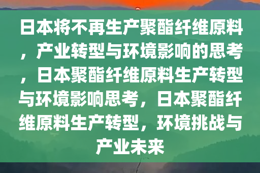 日本将不再生产聚酯纤维原料，产业转型与环境影响的思考，日本聚酯纤维原料生产转型与环境影响思考，日本聚酯纤维原料生产转型，环境挑战与产业未来