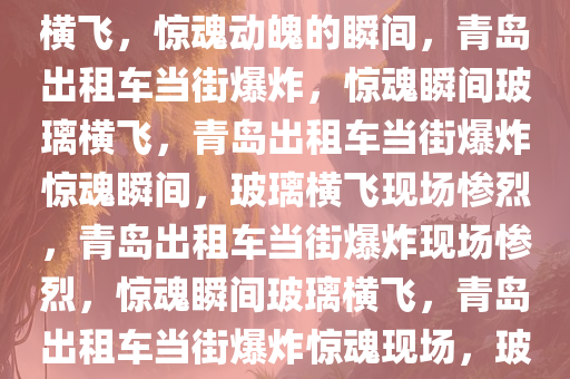 青岛一出租车当街爆炸，玻璃横飞，惊魂动魄的瞬间，青岛出租车当街爆炸，惊魂瞬间玻璃横飞，青岛出租车当街爆炸惊魂瞬间，玻璃横飞现场惨烈，青岛出租车当街爆炸现场惨烈，惊魂瞬间玻璃横飞，青岛出租车当街爆炸惊魂现场，玻璃横飞惨烈一幕