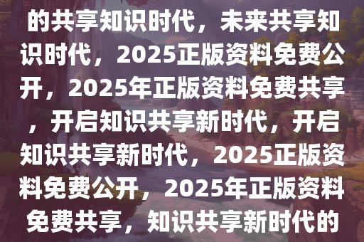 2025正版资料免费公开，未来的共享知识时代，未来共享知识时代，2025正版资料免费公开，2025年正版资料免费共享，开启知识共享新时代，开启知识共享新时代，2025正版资料免费公开，2025年正版资料免费共享，知识共享新时代的开启