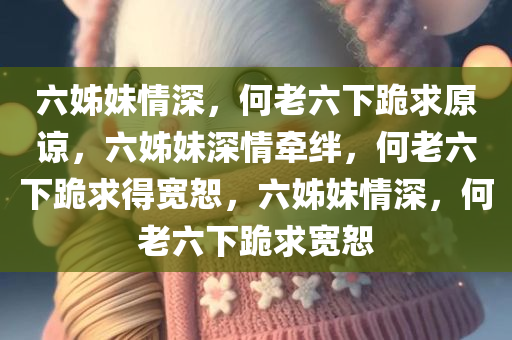 六姊妹情深，何老六下跪求原谅，六姊妹深情牵绊，何老六下跪求得宽恕，六姊妹情深，何老六下跪求宽恕