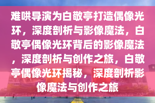 难哄导演为白敬亭打造偶像光环，深度剖析与影像魔法，白敬亭偶像光环背后的影像魔法，深度剖析与创作之旅，白敬亭偶像光环揭秘，深度剖析影像魔法与创作之旅