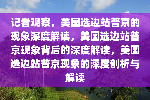 记者观察，美国选边站普京的现象深度解读，美国选边站普京现象背后的深度解读，美国选边站普京现象的深度剖析与解读