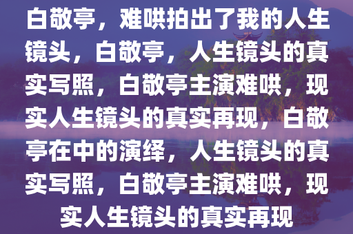 白敬亭，难哄拍出了我的人生镜头，白敬亭，人生镜头的真实写照，白敬亭主演难哄，现实人生镜头的真实再现，白敬亭在中的演绎，人生镜头的真实写照，白敬亭主演难哄，现实人生镜头的真实再现