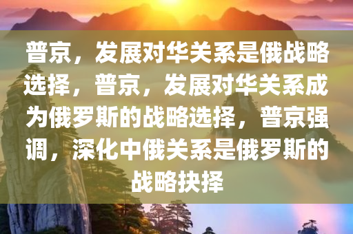 普京，发展对华关系是俄战略选择，普京，发展对华关系成为俄罗斯的战略选择，普京强调，深化中俄关系是俄罗斯的战略抉择