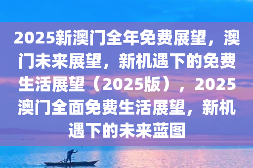 2025新澳门全年免费展望，澳门未来展望，新机遇下的免费生活展望（2025版），2025澳门全面免费生活展望，新机遇下的未来蓝图