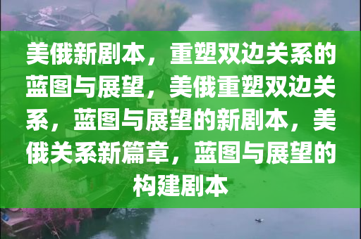 美俄新剧本，重塑双边关系的蓝图与展望，美俄重塑双边关系，蓝图与展望的新剧本，美俄关系新篇章，蓝图与展望的构建剧本