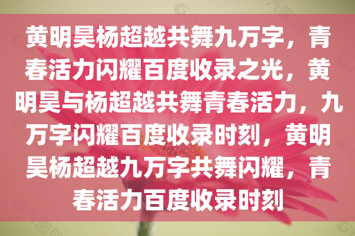 黄明昊杨超越共舞九万字，青春活力闪耀百度收录之光，黄明昊与杨超越共舞青春活力，九万字闪耀百度收录时刻，黄明昊杨超越九万字共舞闪耀，青春活力百度收录时刻