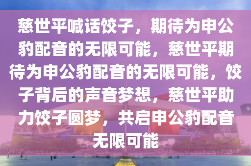 慈世平喊话饺子，期待为申公豹配音的无限可能，慈世平期待为申公豹配音的无限可能，饺子背后的声音梦想，慈世平助力饺子圆梦，共启申公豹配音无限可能