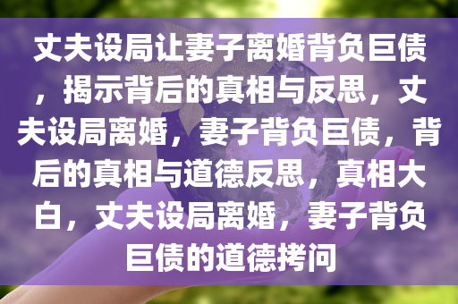 丈夫设局让妻子离婚背负巨债，揭示背后的真相与反思，丈夫设局离婚，妻子背负巨债，背后的真相与道德反思，真相大白，丈夫设局离婚，妻子背负巨债的道德拷问