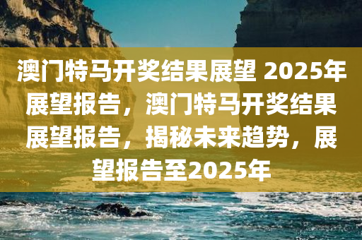 澳门特马开奖结果展望 2025年展望报告，澳门特马开奖结果展望报告，揭秘未来趋势，展望报告至2025年