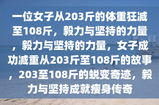 一位女子从203斤的体重狂减至108斤，毅力与坚持的力量，毅力与坚持的力量，女子成功减重从203斤至108斤的故事，203至108斤的蜕变奇迹，毅力与坚持成就瘦身传奇