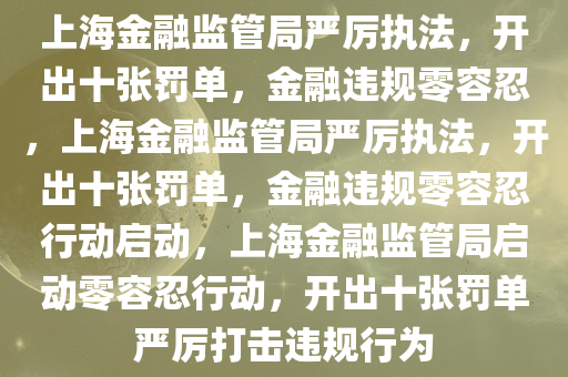 上海金融监管局严厉执法，开出十张罚单，金融违规零容忍，上海金融监管局严厉执法，开出十张罚单，金融违规零容忍行动启动，上海金融监管局启动零容忍行动，开出十张罚单严厉打击违规行为