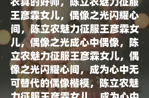 王彦霖女儿心中的偶像，陈立农真的好帅，陈立农魅力征服王彦霖女儿，偶像之光闪耀心间，陈立农魅力征服王彦霖女儿，偶像之光成心中偶像，陈立农魅力征服王彦霖女儿，偶像之光闪耀心间，成为心中无可替代的偶像楷模，陈立农魅力征服王彦霖女儿，成为心中无可替代的偶像楷模