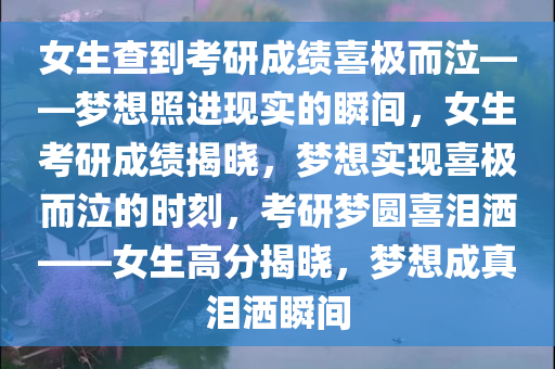 女生查到考研成绩喜极而泣——梦想照进现实的瞬间，女生考研成绩揭晓，梦想实现喜极而泣的时刻，考研梦圆喜泪洒——女生高分揭晓，梦想成真泪洒瞬间